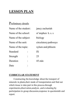 LESSON PLAN
Preliminary details
Name of the student : jancy zachariah
Name of the school: st’stephen h. s. s
Name of the subject: biology
Name of the unit: circulatorypathways
Name of the topic: xylum and phloem
Standard : IX
Strength : 25
Duration : 45.min
Date :
CURRICULAR STATEMENT
Constructing the knowledge about the transport of
minerals in plants,their mode of transportation and find out
which tissue is take part in this process.through
experiments,observation,analysis ,and evaluating by
participation in group discussion,response in questioninh and
report.
 