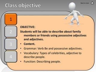 OBJECTIVE:
Students will be able to describe about family
members or friends using possessive adjectives
and adjectives.
• Content.
• Grammar: Verb Be and possessive adjectives.
• Vocabulary: Types of celebrities, adjective to
describe people.
• Function: Describing people.
1
2
3
4
Back to main
 