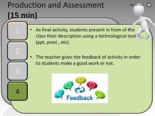 Production and Assessment
(15 min)
1
2
3
4
Back to main
• As final activity, students present in from of the
class their description using a technological tool
(ppt, prezi , etc).
• The teacher gives the feedback of activity in order
to students make a good work or not.
 
