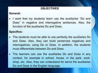 OBJECTIVES
General:
 I want that my students learn use the auxiliaries “Do and
Does” in negative and interrogative sentences. Also, the
function of the auxiliaries Do and Does.
Specifics:
 The students must be able to use perfectly the auxiliaries Do
and Does. Also, they can build sentences negatives and
interrogatives, using Do or Does. In addition, the students
must differentiate between Do and Does.
 The learners can use the auxiliaries Do and Does in any
context, for example in school, house, in the park, work,
shop, etc. Also, they can understand for serve the auxiliaries
Do and Does in the English language.
 