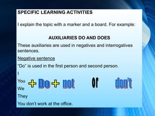 SPECIFIC LEARNING ACTIVITIES
I explain the topic with a marker and a board. For example:
AUXILIARIES DO AND DOES
These auxiliaries are used in negatives and interrogatives
sentences.
Negative sentence
“Do” is used in the first person and second person.
I
You
We
They
You don’t work at the office.
 