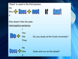 “Does” is used in the third person.
He
She
It
She doesn’t like the pets.
Interrogative sentence
I
You
We Do you study at the Unad university?
They
He
She Does she run on the street?
It
 