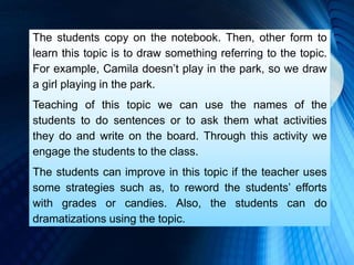 The students copy on the notebook. Then, other form to
learn this topic is to draw something referring to the topic.
For example, Camila doesn’t play in the park, so we draw
a girl playing in the park.
Teaching of this topic we can use the names of the
students to do sentences or to ask them what activities
they do and write on the board. Through this activity we
engage the students to the class.
The students can improve in this topic if the teacher uses
some strategies such as, to reword the students’ efforts
with grades or candies. Also, the students can do
dramatizations using the topic.
 