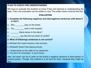PLAN TO CHECK FOR UNDERSTANDING
We have to evaluate the students to know if they are learning or understanding the
topic. Then, the evaluation can be written or oral. The written exam could be like this:
EVALUATION
1. Complete the following negatives and interrogatives sentences with doesn’t
or don’t.
a. She ________ play on the street.
b. You ________ work in the hospital.
c. _______ Maria dance in the disco?
d. ________ you like the ice cream of vanilla?
2. What of followings sentences is not correct?
a. Michael don’t paint houses in the summer.
b. Elisabeth doesn’t like playing soccer.
c. I doesn’twrite on the walls of my classroom.
d. You don’t fix computers in your house.
Also, the exam can be to write on the board a negative sentence in third person or
second person. Though, this method is a bit hard for them, because they might be
fear.
 