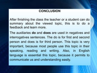 CONCLUSION
After finishing the class the teacher or a student can do
summary about the viewed topic, this is to do a
feedback and learn more.
The auxiliaries do and does are used in negatives and
interrogatives sentences. The do is for first and second
person and does is for third person. This topic is very
important, because most people use this topic in their
speaking, reading and writing. Also, in English
language is essential this topic, because it permits to
communicate us and understanding easily.
 