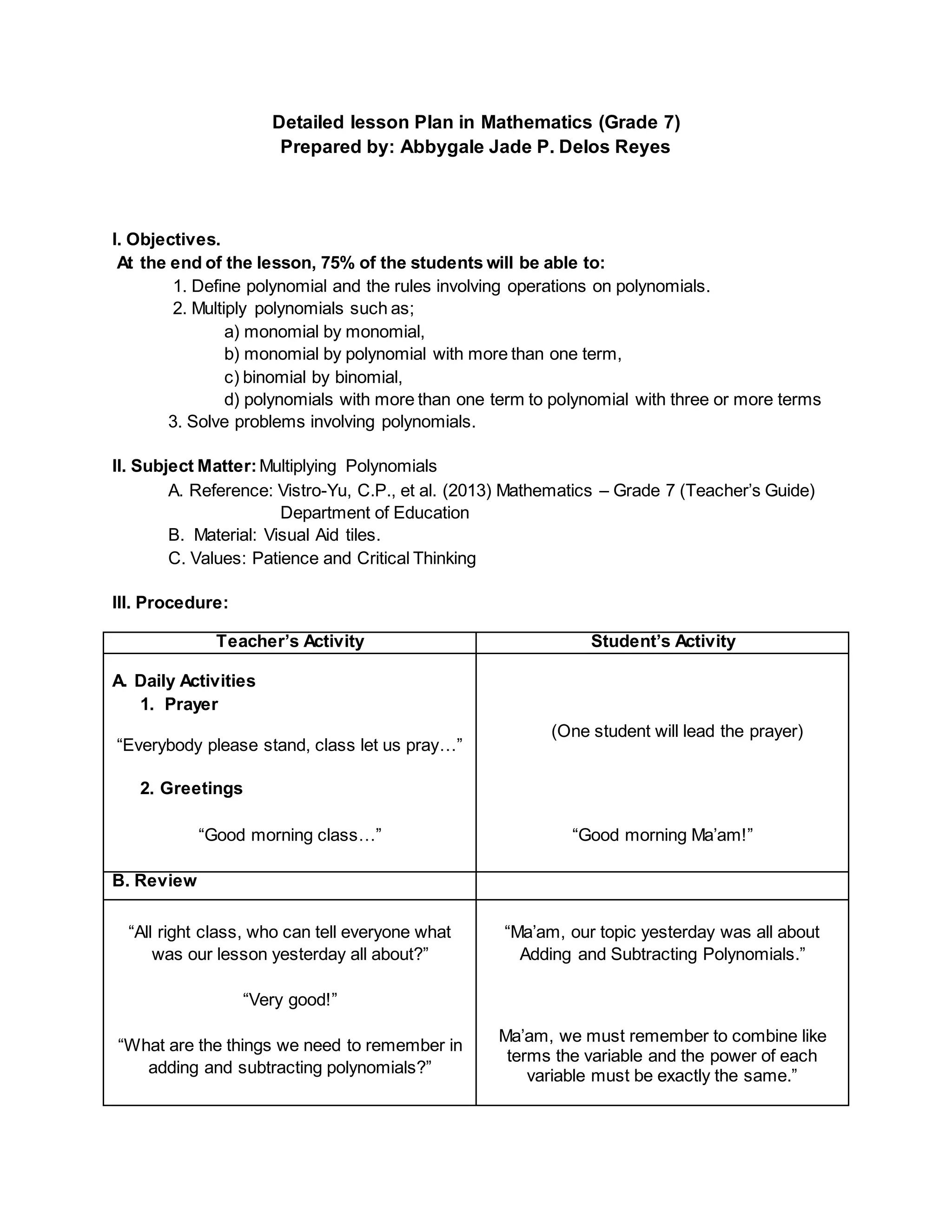 Detailed lesson Plan in Mathematics (Grade 7)
Prepared by: Abbygale Jade P. Delos Reyes
I. Objectives.
At the end of the lesson, 75% of the students will be able to:
1. Define polynomial and the rules involving operations on polynomials.
2. Multiply polynomials such as;
a) monomial by monomial,
b) monomial by polynomial with more than one term,
c) binomial by binomial,
d) polynomials with more than one term to polynomial with three or more terms
3. Solve problems involving polynomials.
II. Subject Matter:Multiplying Polynomials
A. Reference: Vistro-Yu, C.P., et al. (2013) Mathematics – Grade 7 (Teacher’s Guide)
Department of Education
B. Material: Visual Aid tiles.
C. Values: Patience and Critical Thinking
III. Procedure:
Teacher’s Activity Student’s Activity
A. Daily Activities
1. Prayer
“Everybody please stand, class let us pray…”
2. Greetings
“Good morning class…”
(One student will lead the prayer)
“Good morning Ma’am!”
B. Review
“All right class, who can tell everyone what
was our lesson yesterday all about?”
“Very good!”
“What are the things we need to remember in
adding and subtracting polynomials?”
“Ma’am, our topic yesterday was all about
Adding and Subtracting Polynomials.”
Ma’am, we must remember to combine like
terms the variable and the power of each
variable must be exactly the same.”
 