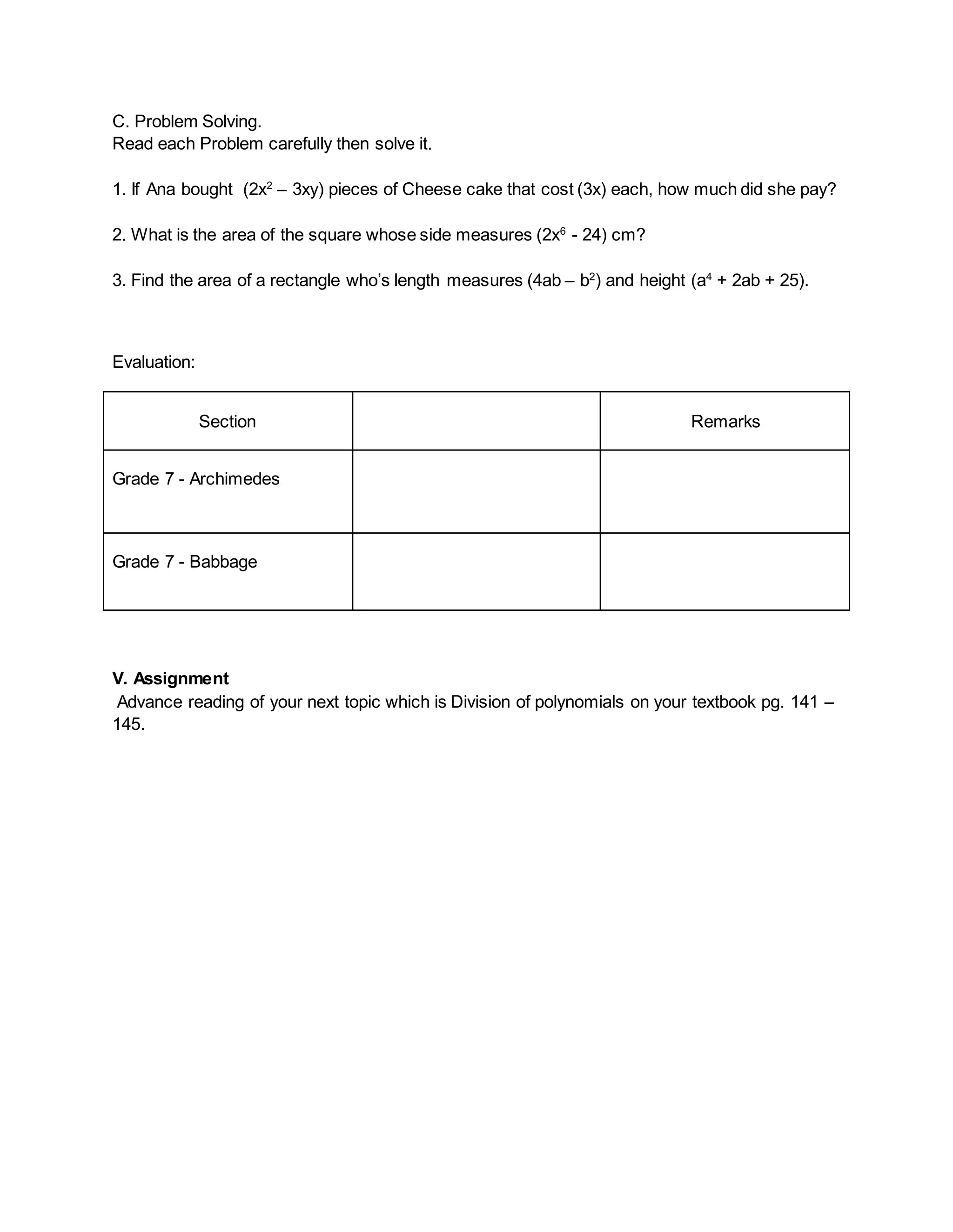 C. Problem Solving.
Read each Problem carefully then solve it.
1. If Ana bought (2x2
– 3xy) pieces of Cheese cake that cost (3x) each, how much did she pay?
2. What is the area of the square whose side measures (2x6
- 24) cm?
3. Find the area of a rectangle who’s length measures (4ab – b2
) and height (a4
+ 2ab + 25).
Evaluation:
Section Remarks
Grade 7 - Archimedes
Grade 7 - Babbage
V. Assignment
Advance reading of your next topic which is Division of polynomials on your textbook pg. 141 –
145.
 
