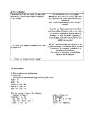 D. Generalization
“Now class what are the things that you have
learned and should remember in multiplying
polynomials?”
“Yes Class, how about the others? What have
you learned?”
“Thank you for your answers class.”
“Ma’am I learned that in multiplying
polynomials you must first multiply each term
in one polynomial by each term in the other
polynomial
add those answers together, and simplify if
needed “
“Just like her Ma’am you need to distribute
each term of the first polynomial to every term
of the second polynomial. Remember that
when you multiply two terms together you
must multiply the coefficient (numbers) and
add the exponents”.
“Ma’am I also remember that the product of a
positive multiplied by a positive will be positive.
The product of a negative multiplied by a
negative will be positive.
The product of a positive multiplied by a
negative will be negative.”
IV. Assessment
A. Define polynomials and its rules.
B. Exercises:
Simplify each of the following by combining like terms
1) 6x + 7x
2) 3x – 8x
3) 3x – 4x – 6x + 2x
4) x2
+ 3x – 8x + 3x2
5) x2
– 5x + 3x – 15
Give the product of each of the following.
1. (12x2
y3
z)(-13ax3
z4
) 6. (3x + 4y) (5x – 6y)
2. 2x2
(3x2
– 5x – 6) 7. (2X4
) (3X8
)
3. (x – 2)(x2
– x + 5) 8. (x4
+ 9X + 2) (x7
- 10)
4. (2x2
+ 3x + 4) (x2
– 2x + 1) 9. (9x) (6x7
)
5. (3x – 4) (-5x2
– 2x) 10. (x2
– 3x – 15) (2x2
)
 