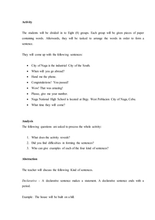 Activity
The students will be divided in to Eight (8) groups. Each group will be given pieces of paper
containing words. Afterwards, they will be tasked to arrange the words in order to form a
sentence.
They will come up with the following sentences:
 City of Naga is the industrial City of the South.
 When will you go abroad?
 Hand me the phone.
 Congratulations! You passed!
 Wow! That was amazing!
 Please, give me your number.
 Naga National High School is located at Brgy. West Poblacion City of Naga, Cebu.
 What time they will come?
Analysis
The following questions are asked to process the whole activity:
1. What does the activity reveals?
2. Did you find difficulties in forming the sentences?
3. Who can give examples of each of the four kind of sentences?
Abstraction
The teacher will discuss the following Kind of sentences.
Declarative - A declarative sentence makes a statement. A declarative sentence ends with a
period.
Example: The house will be built on a hill.
 