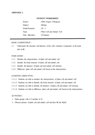 APPENDIX 2
STUDENT WORKSHEET
School : SMA Negeri 2 Denpasar
Subject : Biologi
Grade/Semester : XI / 1
Topic : Plant Cell and Animal Cell
Time Allocation : 20 minutes
BASIC COMPETITION :
1.1 Understand the structure and function of the cell’s chemical component as the basic
unit in life
INDICATORS :
1.1.1 Mention the characteristics of plant cell and animal cell
1.1.2 Identify the body structure of plant cell and animal cell
1.1.3 Identify the function of plant cell and animal cell structure
1.1.4 Difference plant cell and animal cell based on the characteristics
LEARNING OBJECTIVES :
1.1.1.1 Students are able to mention the characteristics of plant cell and animal cell
1.1.1.2 Students are able to identify the body structure of plant cell and animal cell
1.1.1.3 Students are able to identify the function of plant cell and animal cell structure
1.1.1.4 Students are able to difference plant cell and animal cell based on the characteristics
ACTIVITIES :
1. Make groups with 4-5 member in it!
2. Observe picture of plant cell and animal cell and then fill the blank!
 
