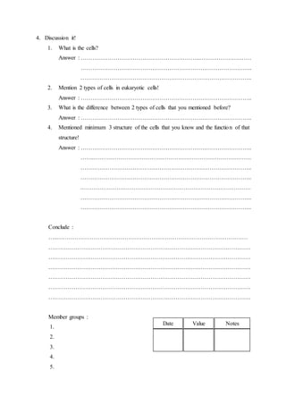 4. Discussion it!
1. What is the cells?
Answer : ……………………………………………………..………………………
……………………………………………………………………………..
……………………………………………………………………………..
2. Mention 2 types of cells in eukaryotic cells!
Answer : ……………………………………………………………………………..
3. What is the difference between 2 types of cells that you mentioned before?
Answer : ……………………………………………………………………………..
4. Mentioned minimum 3 structure of the cells that you know and the function of that
structure!
Answer : ……………………………………………………………………………..
…….……………………………………………………………………….
……………………………………………………………………………..
……………………………………………………………………………..
.………………….…………………………………………………………
……………………………………………………………………………..
……………………………………………………………………………..
Conclude :
…..………………………………………………………………………………………
……………………………………………………………………………………………
……………………………………………………………………………………………
……………………………………………………………………………………………
……………………………………………………………………………………………
……………………………………………………………………………………………
……………………………………………………………………………………………
Member groups :
1.
2.
3.
4.
5.
Date Value Notes
 