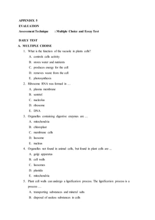 APPENDIX 5
EVALUATION
Assessment Technique : Multiple Choice and Essay Test
DAILY TEST
A. MULTIPLE CHOISE
1. What is the function of the vacuole in plants cells?
A. controls cells activity
B. stores water and nutrients
C. produces energy for the cell
D. removes waste from the cell
E. photosynthesis
2. Ribosome RNA was formed in …
A. plasma membrane
B. sentriol
C. nucleolus
D. ribosome
E. DNA
3. Organelles containing digestive enzymes are …
A. mitochondria
B. chloroplast
C. membrane cells
D. lisosome
E. nucleus
4. Organelles not found in animal cells, but found in plant cells are ...
A. golgi apparatus
B. cell walls
C. lisosomes
D. plastida
E. mitochondria
5. Plant cell walls can undergo a lignification process. The lignification process is a
process …
A. transporting substances and mineral salts
B. disposal of useless substances in cells
 