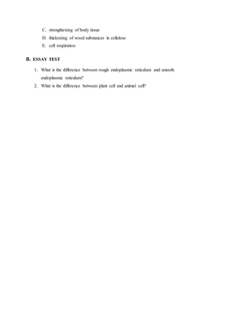 C. strengthening of body tissue
D. thickening of wood substances in cellulose
E. cell respiration
B. ESSAY TEST
1. What is the difference between rough endoplasmic reticulum and smooth
endoplasmic reticulum?
2. What is the difference between plant cell and animal cell?
 