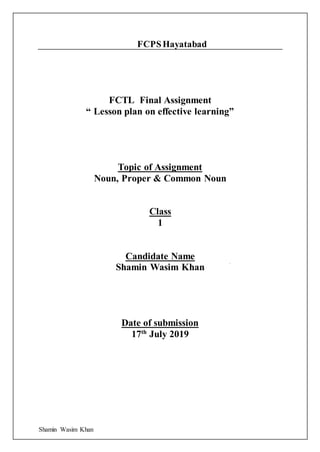 Shamin Wasim Khan
FCPSHayatabad
FCTL Final Assignment
“ Lesson plan on effective learning”
Topic of Assignment
Noun, Proper & Common Noun
Class
1
Candidate Name
Shamin Wasim Khan
Date of submission
17th
July 2019
 