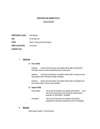 PREPARED AND SUBMITTED BY:
ELNA P.PACAO
PROFICIENCY LEVEL : Intermediate
AGE : 16-19 years old
TOPIC : Idioms / Giving precise information
TIME ALLOCATION : 30 minutes
LESSON PLAN :
I. Objectives
A. Focus Skills
Listening : By the end of the lesson, the students will be able to elicit precise
information about an event through listening to a news report.
Speaking : By the end of the lesson, the students will be able to narrate an event
using precise event information through a dialogue.
Grammar : By the end of the lesson, the students will be able to understand and
use common idioms used by native speakers.
B. Support Skills
Pronunciation : By the end of the lesson, the students will be able to know
how to pronounce some of the commonly mispronounced
words like: IN JEOPARDY, TSUNAMI
Vocabulary : By the end of the lesson, the students will be able to
understand the words and expressions used in the dialogue.
II. Materials
White boards, marker, TV and hand-out
 