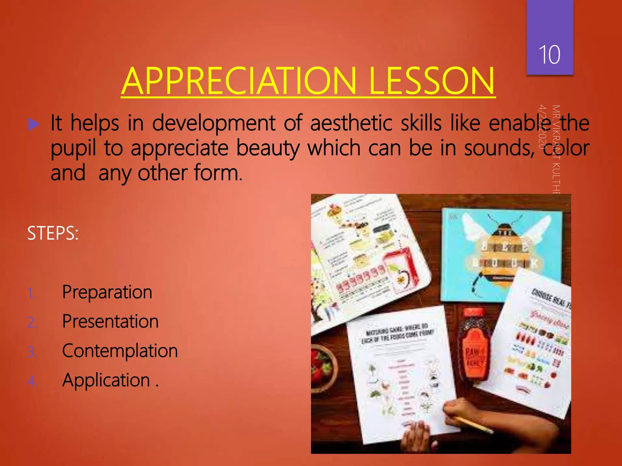 APPRECIATION LESSON
 It helps in development of aesthetic skills like enable the
pupil to appreciate beauty which can be in sounds, color
and any other form.
STEPS:
1. Preparation
2. Presentation
3. Contemplation
4. Application .
10
 