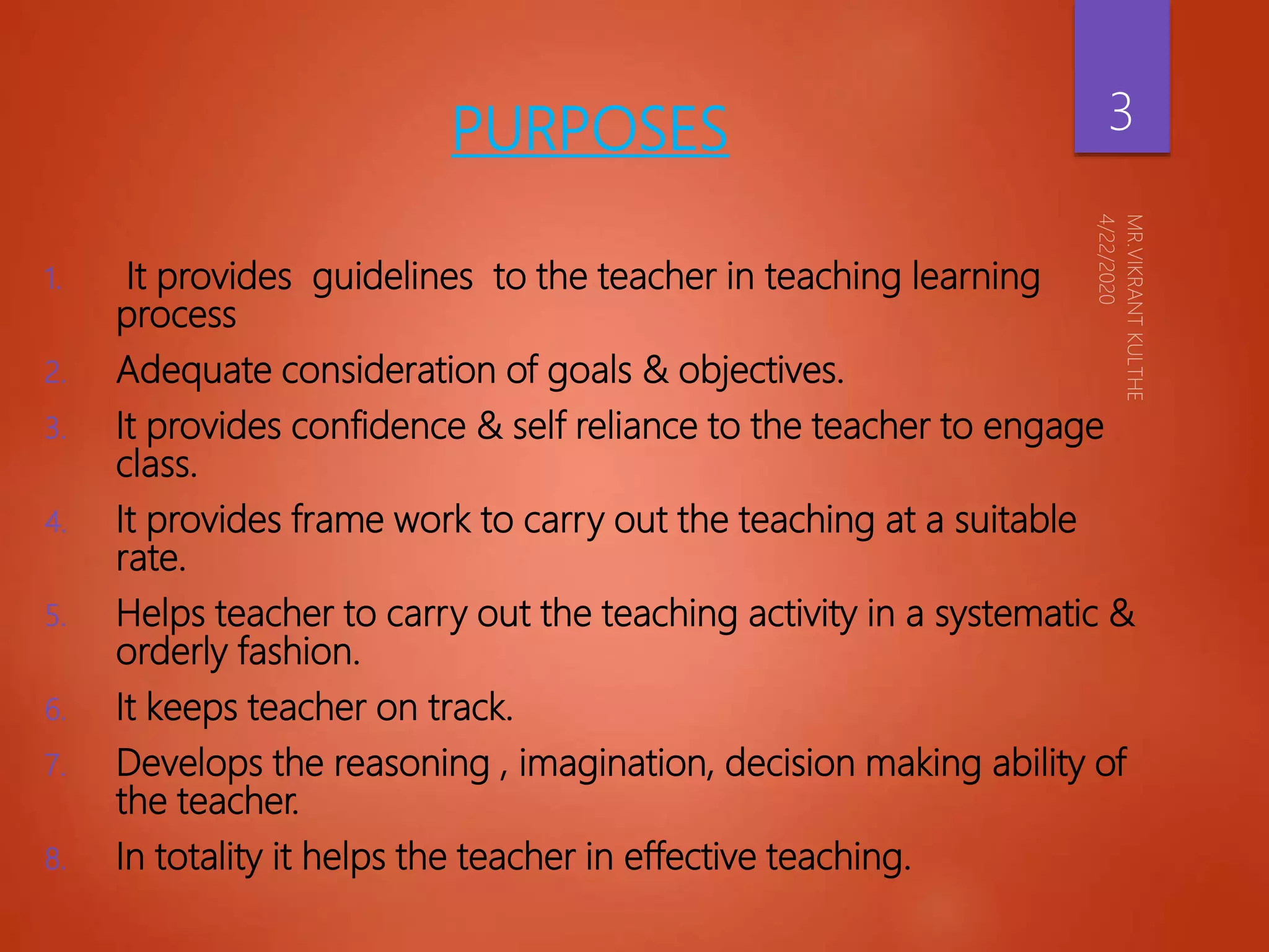 PURPOSES
1. It provides guidelines to the teacher in teaching learning
process
2. Adequate consideration of goals & objectives.
3. It provides confidence & self reliance to the teacher to engage
class.
4. It provides frame work to carry out the teaching at a suitable
rate.
5. Helps teacher to carry out the teaching activity in a systematic &
orderly fashion.
6. It keeps teacher on track.
7. Develops the reasoning , imagination, decision making ability of
the teacher.
8. In totality it helps the teacher in effective teaching.
3
 