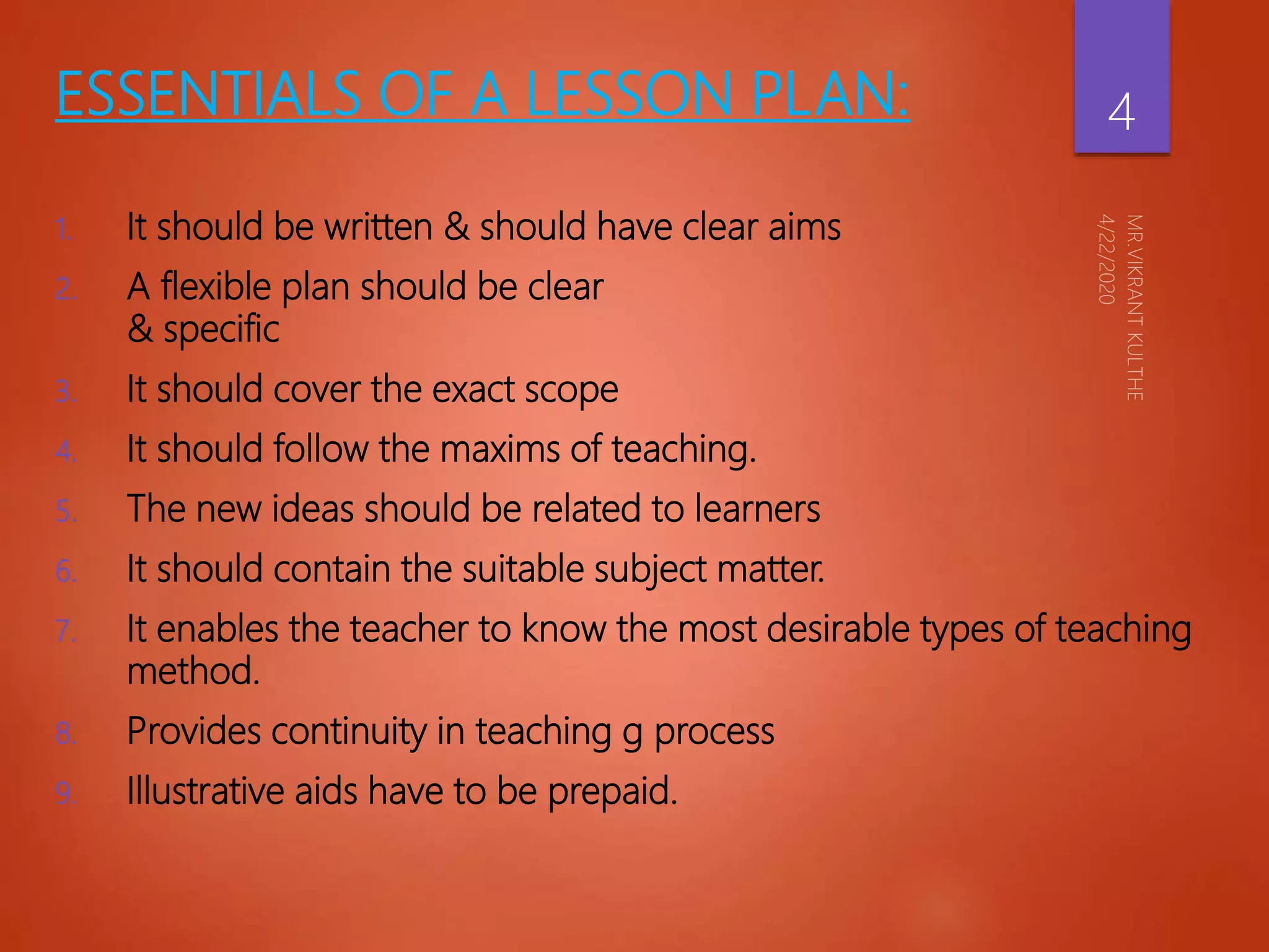 ESSENTIALS OF A LESSON PLAN:
1. It should be written & should have clear aims
2. A flexible plan should be clear
& specific
3. It should cover the exact scope
4. It should follow the maxims of teaching.
5. The new ideas should be related to learners
6. It should contain the suitable subject matter.
7. It enables the teacher to know the most desirable types of teaching
method.
8. Provides continuity in teaching g process
9. Illustrative aids have to be prepaid.
4
 