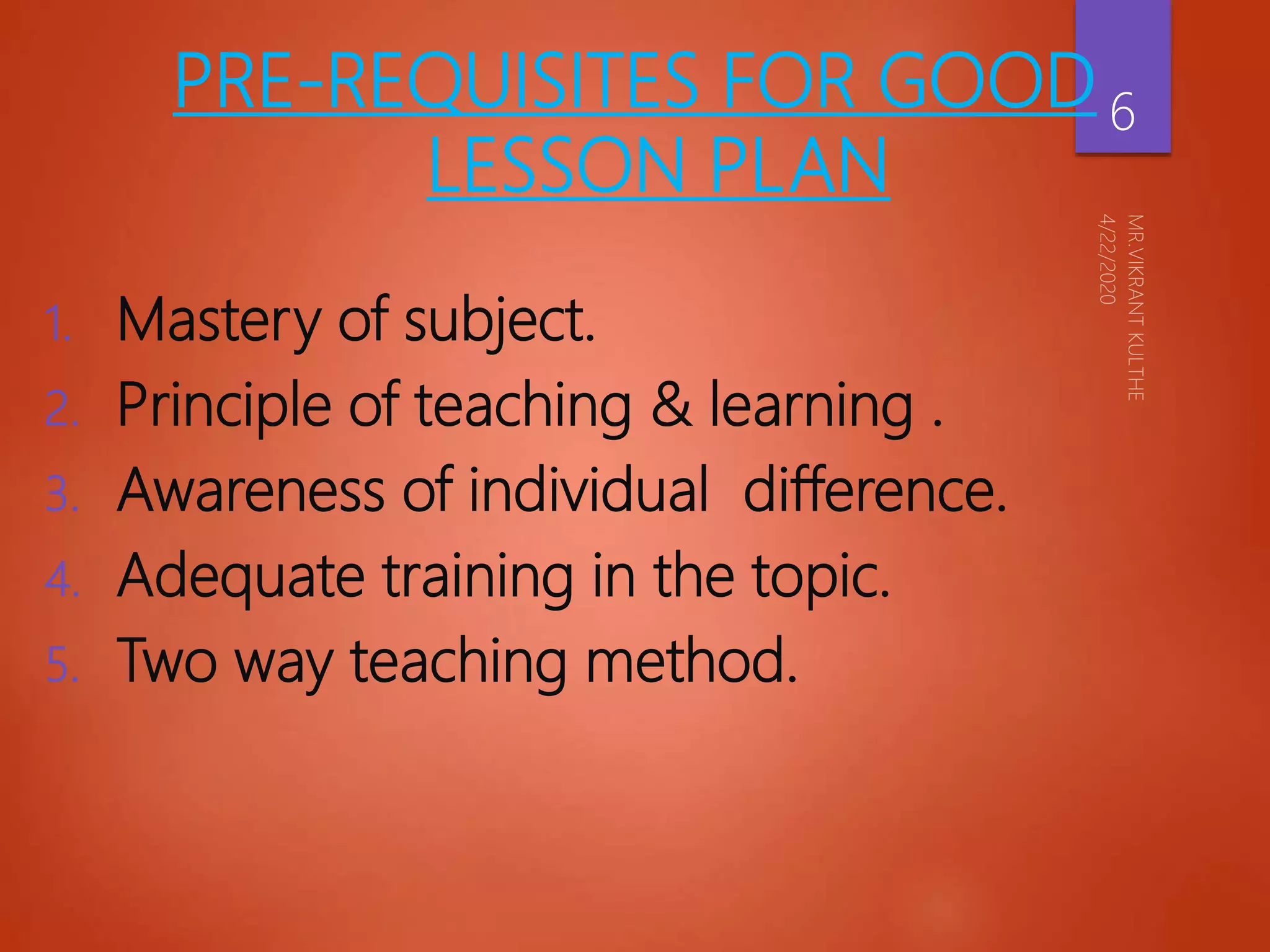 PRE-REQUISITES FOR GOOD
LESSON PLAN
1. Mastery of subject.
2. Principle of teaching & learning .
3. Awareness of individual difference.
4. Adequate training in the topic.
5. Two way teaching method.
6
 