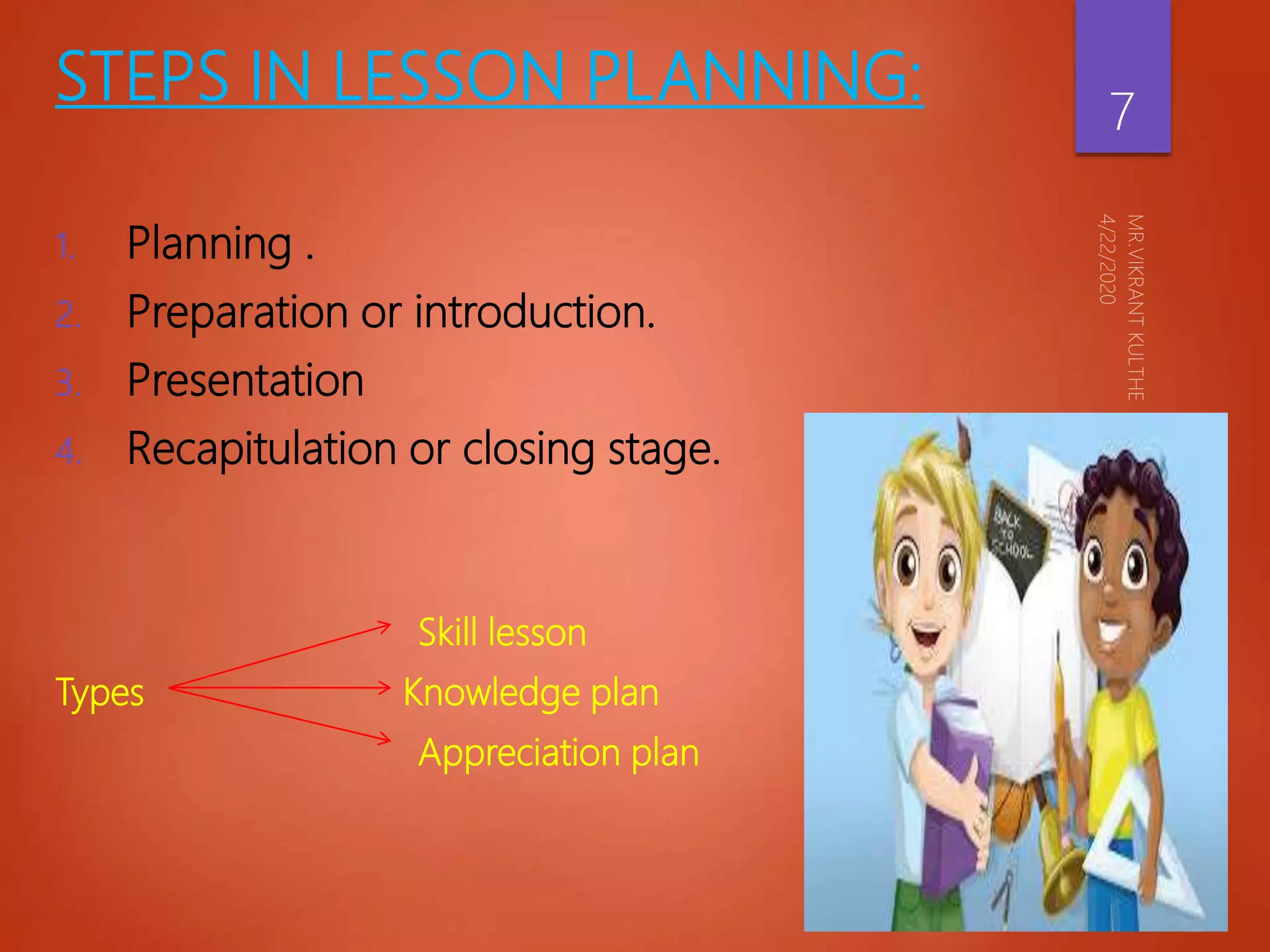 STEPS IN LESSON PLANNING:
1. Planning .
2. Preparation or introduction.
3. Presentation
4. Recapitulation or closing stage.
Skill lesson
Types Knowledge plan
Appreciation plan
7
 