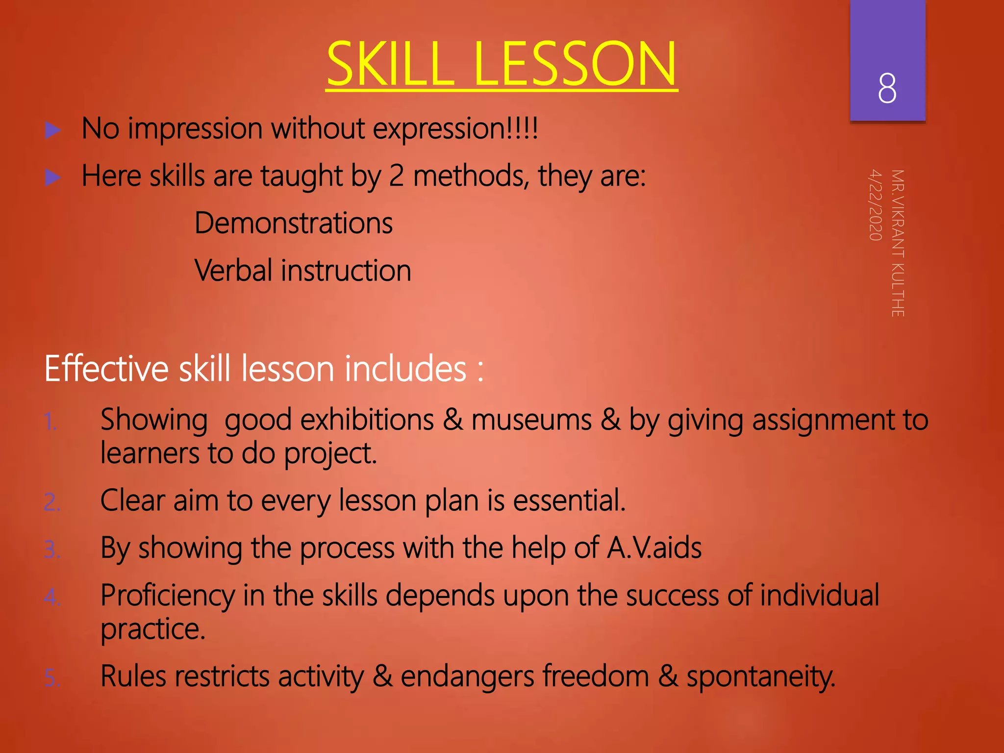 SKILL LESSON
 No impression without expression!!!!
 Here skills are taught by 2 methods, they are:
Demonstrations
Verbal instruction
Effective skill lesson includes :
1. Showing good exhibitions & museums & by giving assignment to
learners to do project.
2. Clear aim to every lesson plan is essential.
3. By showing the process with the help of A.V.aids
4. Proficiency in the skills depends upon the success of individual
practice.
5. Rules restricts activity & endangers freedom & spontaneity.
8
 