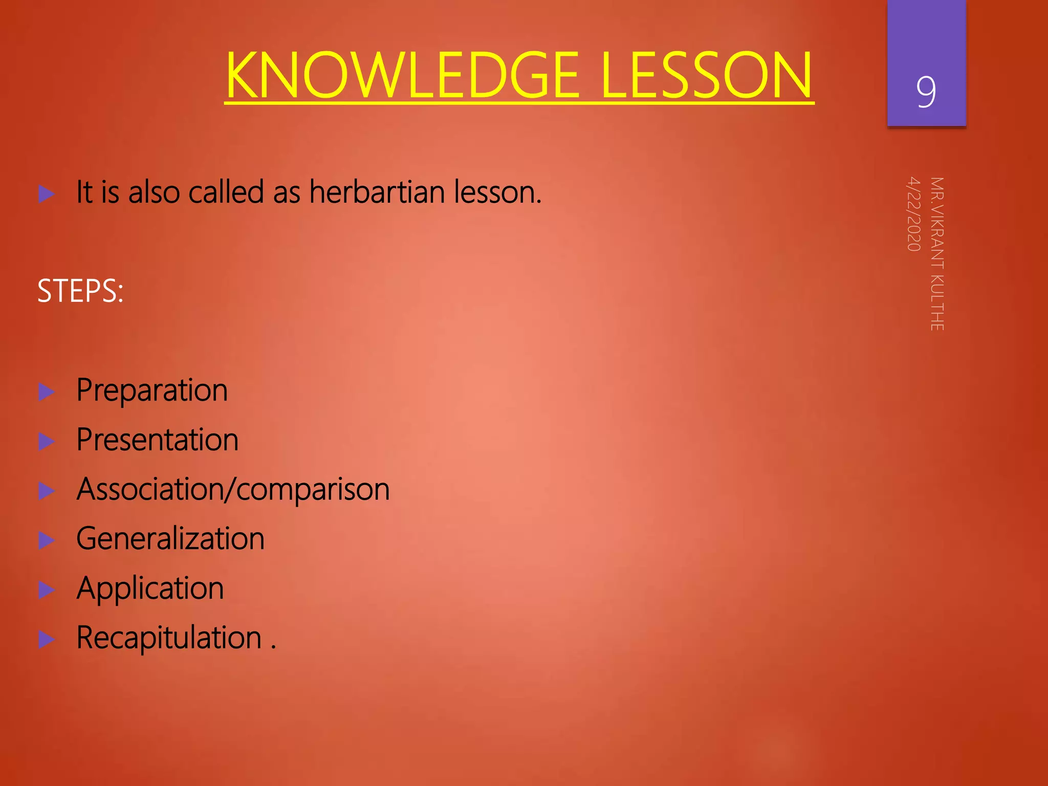KNOWLEDGE LESSON
 It is also called as herbartian lesson.
STEPS:
 Preparation
 Presentation
 Association/comparison
 Generalization
 Application
 Recapitulation .
9
 