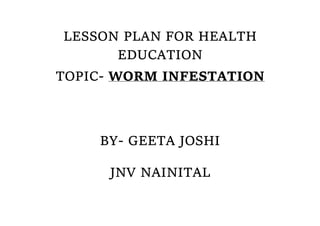 LESSON PLAN FOR HEALTH
EDUCATION
TOPIC- WORM INFESTATION
BY- GEETA JOSHI
JNV NAINITAL
 