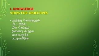 I. KNOWLEDGE
VERBS FOR OBJECTIVES
• அறிந்து க ொள்ளுதல்
மீட்டறிதல்
மீள கெய்தல்
நினைவு கூர்தல்
வனையறுக்
பட்டியலிடு
 