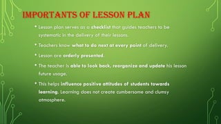 IMPORTANTS OF LESSON PLAN
• Lesson plan serves as a checklist that guides teachers to be
systematic in the delivery of their lessons.
• Teachers know what to do next at every point of delivery.
• Lesson are orderly presented.
• The teacher is able to look back, reorganize and update his lesson
future usage.
• This helps influence positive attitudes of students towards
learning. Learning does not create cumbersome and clumsy
atmosphere.
 