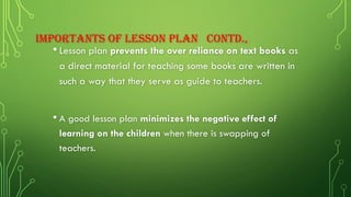 IMPORTANTS OF LESSON PLAN CONTD.,
•Lesson plan prevents the over reliance on text books as
a direct material for teaching some books are written in
such a way that they serve as guide to teachers.
• A good lesson plan minimizes the negative effect of
learning on the children when there is swapping of
teachers.
 