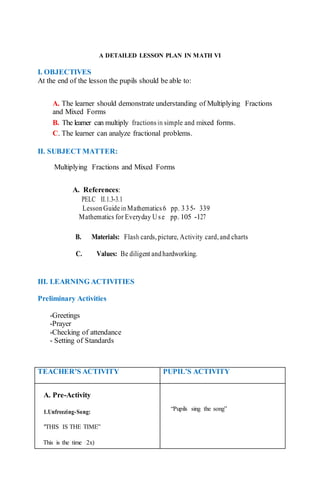 A DETAILED LESSON PLAN IN MATH VI
I. OBJECTIVES
At the end of the lesson the pupils should be able to:
A. The learner should demonstrate understanding of Multiplying Fractions
and Mixed Forms
B. The learner can multiply fractionsin simple and mixed forms.
C. The learner can analyze fractional problems.
II. SUBJECT MATTER:
Multiplying Fractions and Mixed Forms
A. References:
PELC II.1.3-3.1
LessonGuideinMathematics6 pp. 335- 339
Mathematics for Everyday U se pp. 105 -127
B. Materials: Flash cards, picture, Activity card,and charts
C. Values: Be diligent andhardworking.
III. LEARNING ACTIVITIES
Preliminary Activities
-Greetings
-Prayer
-Checking of attendance
- Setting of Standards
TEACHER’S ACTIVITY PUPIL’S ACTIVITY
A. Pre-Activity
1.Unfreezing-Song:
"THIS IS THE TIME”
This is the time (2x)
“Pupils sing the song”
 