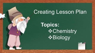 Creating Lesson Plan
Topics:
Chemistry
Biology
 