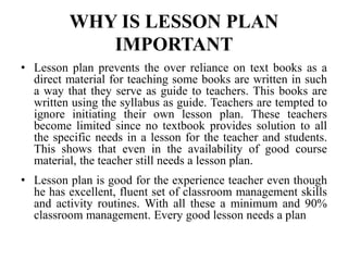 WHY IS LESSON PLAN
IMPORTANT
• Lesson plan prevents the over reliance on text books as a
direct material for teaching some books are written in such
a way that they serve as guide to teachers. This books are
written using the syllabus as guide. Teachers are tempted to
ignore initiating their own lesson plan. These teachers
become limited since no textbook provides solution to all
the specific needs in a lesson for the teacher and students.
This shows that even in the availability of good course
material, the teacher still needs a lesson plan.
• Lesson plan is good for the experience teacher even though
he has excellent, fluent set of classroom management skills
and activity routines. With all these a minimum and 90%
classroom management. Every good lesson needs a plan
 