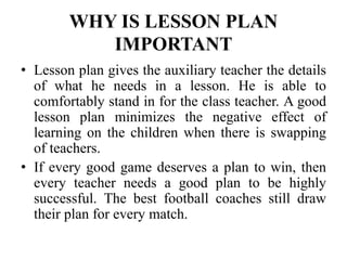 WHY IS LESSON PLAN
IMPORTANT
• Lesson plan gives the auxiliary teacher the details
of what he needs in a lesson. He is able to
comfortably stand in for the class teacher. A good
lesson plan minimizes the negative effect of
learning on the children when there is swapping
of teachers.
• If every good game deserves a plan to win, then
every teacher needs a good plan to be highly
successful. The best football coaches still draw
their plan for every match.
 