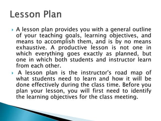  A lesson plan provides you with a general outline
of your teaching goals, learning objectives, and
means to accomplish them, and is by no means
exhaustive. A productive lesson is not one in
which everything goes exactly as planned, but
one in which both students and instructor learn
from each other.
 A lesson plan is the instructor's road map of
what students need to learn and how it will be
done effectively during the class time. Before you
plan your lesson, you will first need to identify
the learning objectives for the class meeting.
 