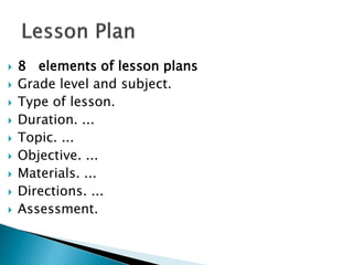  8 elements of lesson plans
 Grade level and subject.
 Type of lesson.
 Duration. ...
 Topic. ...
 Objective. ...
 Materials. ...
 Directions. ...
 Assessment.
 
