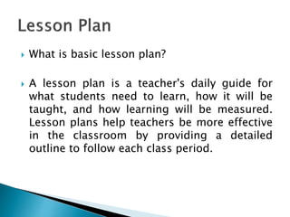  What is basic lesson plan?
 A lesson plan is a teacher's daily guide for
what students need to learn, how it will be
taught, and how learning will be measured.
Lesson plans help teachers be more effective
in the classroom by providing a detailed
outline to follow each class period.
 