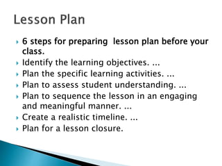  6 steps for preparing lesson plan before your
class.
 Identify the learning objectives. ...
 Plan the specific learning activities. ...
 Plan to assess student understanding. ...
 Plan to sequence the lesson in an engaging
and meaningful manner. ...
 Create a realistic timeline. ...
 Plan for a lesson closure.
 