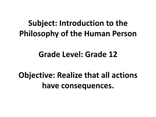 Subject: Introduction to the
Philosophy of the Human Person
Grade Level: Grade 12
Objective: Realize that all actions
have consequences.
 