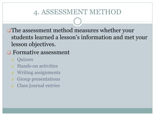 4. ASSESSMENT METHOD
❑The assessment method measures whether your
students learned a lesson’s information and met your
lesson objectives.
❑ Formative assessment
✔ Quizzes
✔ Hands-on activities
✔ Writing assignments
✔ Group presentations
✔ Class journal entries
 
