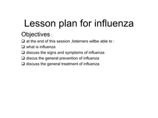 Lesson plan for influenza
Objectives :
 at the end of this session ,listerners willbe able to :
 what is influenza
 discuss the signs and symptoms of influenza
 discus the general prevention of influenza
 discuss the general treatment of influenza
 