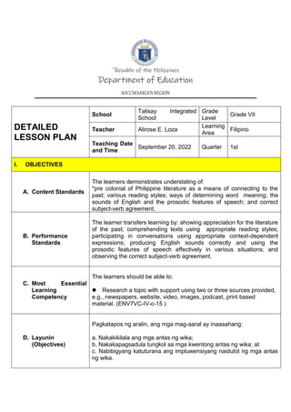 `Republic of the Philippines
Department of Education
SOCCSKSARGEN REGION
DETAILED
LESSON PLAN
School
Talisay Integrated
School
Grade
Level
Grade VII
Teacher Alirose E. Loza
Learning
Area
Filipino
Teaching Date
and Time
September 20, 2022 Quarter 1st
I. OBJECTIVES
A. Content Standards
The learners demonstrates understating of:
*pre colonial of Philippine literature as a means of connecting to the
past; various reading styles; ways of determining word meaning; the
sounds of English and the prosodic features of speech; and correct
subject-verb agreement.
B. Performance
Standards
The learner transfers learning by: showing appreciation for the literature
of the past; comprehending texts using appropriate reading styles;
participating in conversations using appropriate context-dependent
expressions; producing English sounds correctly and using the
prosodic features of speech effectively in various situations; and
observing the correct subject-verb agreement.
C. Most Essential
Learning
Competency
The learners should be able to:
 Research a topic with support using two or three sources provided,
e.g., newspapers, website, video, images, podcast, print based
material. (ENV7VC-IV-c-15 )
D. Layunin
(Objectives)
Pagkatapos ng aralin, ang mga mag-aaral ay inaasahang:
a. Nakakikilala ang mga antas ng wika;
b. Nakakapagsadula tungkol sa mga kwentong antas ng wika; at
c. Nabibigyang katuturana ang impluwensiyang naidulot ng mga antas
ng wika.
 