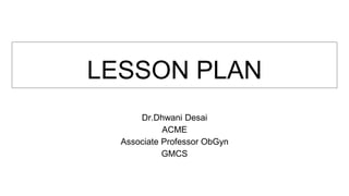 LESSON PLAN
Dr.Dhwani Desai
ACME
Associate Professor ObGyn
GMCS
 