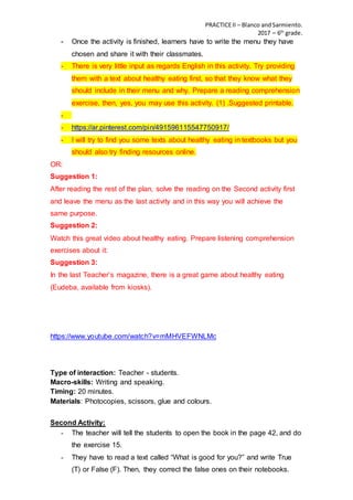 PRACTICEII – Blanco andSarmiento.
2017 – 6th
grade.
- Once the activity is finished, learners have to write the menu they have
chosen and share it with their classmates.
- There is very little input as regards English in this activity. Try providing
them with a text about healthy eating first, so that they know what they
should include in their menu and why. Prepare a reading comprehension
exercise, then, yes, you may use this activity. (1) .Suggested printable.
-
- https://ar.pinterest.com/pin/491596115547750917/
- I will try to find you some texts about healthy eating in textbooks but you
should also try finding resources online.
OR:
Suggestion 1:
After reading the rest of the plan, solve the reading on the Second activity first
and leave the menu as the last activity and in this way you will achieve the
same purpose.
Suggestion 2:
Watch this great video about healthy eating. Prepare listening comprehension
exercises about it:
Suggestion 3:
In the last Teacher’s magazine, there is a great game about healthy eating
(Eudeba, available from kiosks).
https://www.youtube.com/watch?v=mMHVEFWNLMc
Type of interaction: Teacher - students.
Macro-skills: Writing and speaking.
Timing: 20 minutes.
Materials: Photocopies, scissors, glue and colours.
Second Activity:
- The teacher will tell the students to open the book in the page 42, and do
the exercise 15.
- They have to read a text called “What is good for you?” and write True
(T) or False (F). Then, they correct the false ones on their notebooks.
 