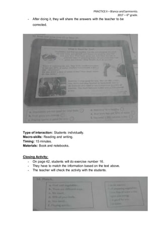 PRACTICEII – Blanco andSarmiento.
2017 – 6th
grade.
- After doing it, they will share the answers with the teacher to be
corrected.
Type of interaction: Students individually.
Macro-skills: Reading and writing.
Timing: 15 minutes.
Materials: Book and notebooks.
Closing Activity:
- On page 42, students will do exercise number 16.
- They have to match the information based on the text above.
- The teacher will check the activity with the students.
 