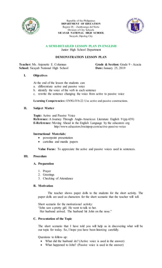 Republic of the Philippines
DEPARTMENT OF EDUCATION
Region IX – Zamboanga del Norte
Division of City Schools
SICAYAB NATIONAL HIGH SCHOOL
Sicayab, Dipolog City
A SEMI-DETAILED LESSON PLAN IN ENGLISH
Junior High School Department
DEMONSTRATION LESSON PLAN
Teacher: Ms. Anjenette E. Columnas Grade & Section: Grade 9 - Acacia
School: Sicayab National High School Date: January 25, 2019
I. Objectives
At the end of the lesson the students can:
a. differentiate active and passive voice
b. identify the voice of the verb in each sentence
c. rewrite the sentence changing the voice from active to passive voice
Learning Competencies: EN9G-IVb-22: Use active and passive constructions.
II. Subject Matter
Topic: Active and Passive Voice
Reference: A Journey Through Anglo-American Literature English 9 (pp.439)
E-Reference: Moving Ahead in the English Language by the educators org
http://www.educators.brainpop.com/active-passive-voice
Instructional Materials:
 powerpoint presentation
 cartolina and manila papers
Value Focus: To appreciate the active and passive voices used in sentences.
III. Procedure
A. Preparation
1. Prayer
2. Greetings
3. Checking of Attendance
B. Motivation
The teacher shows paper dolls to the students for the short activity. The
paper dolls are used as characters for the short scenario that the teacher will tell.
Short scenario for the motivational activity:
“John saw a pretty girl. He went to talk to her.
Her husband arrived. The husband hit John on the nose.”
C. Presentation of the Topic
The short scenario that I have told you will help us in discovering what will be
our topic for today. So, I hope you have been listening carefully.
Questions to follow-up:
 What did the husband do? (Active voice is used in the answer)
 What happened to John? (Passive voice is used in the answer)
 