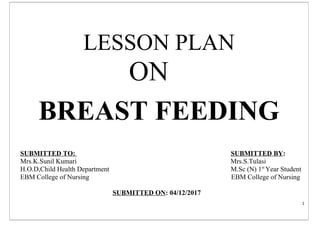 1
LESSON PLAN
ON
BREAST FEEDING
SUBMITTED TO: SUBMITTED BY:
Mrs.K.Sunil Kumari Mrs.S.Tulasi
H.O.D,Child Health Department M.Sc (N) 1st
Year Student
EBM College of Nursing EBM College of Nursing
SUBMITTED ON: 04/12/2017
 