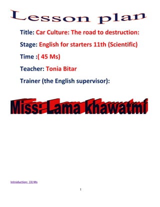 Title: Car Culture: The road to destruction:
       Stage: English for starters 11th (Scientific)
       Time :( 45 Ms)
       Teacher: Tonia Bitar
       Trainer (the English supervisor):




Introduction: (3) Ms

                              1
 