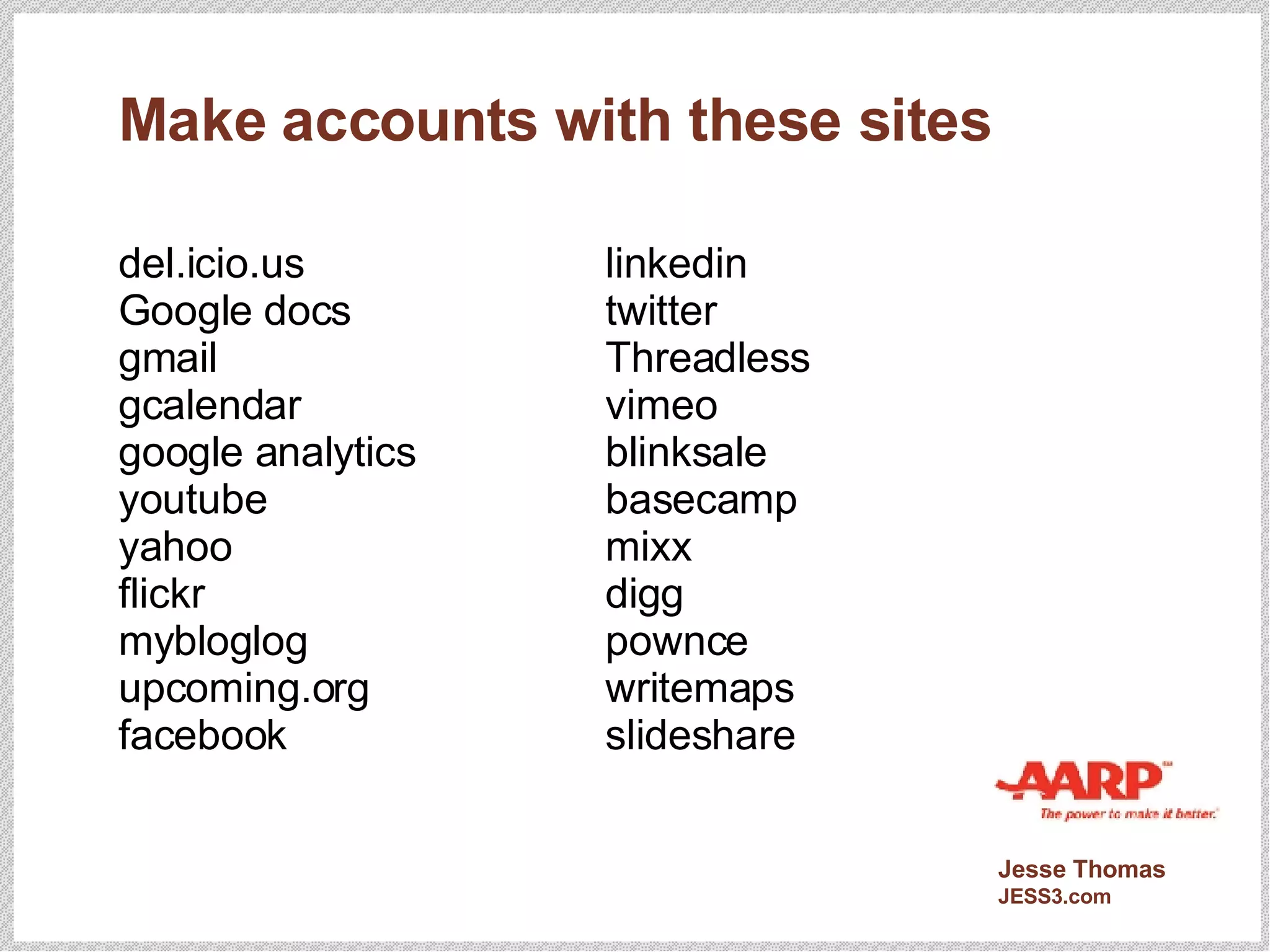 Make accounts with these sites del.icio.us Google docs gmail gcalendar google analytics youtube yahoo flickr mybloglog upcoming.org facebook linkedin twitter  Threadless vimeo blinksale basecamp mixx digg pownce writemaps slideshare 