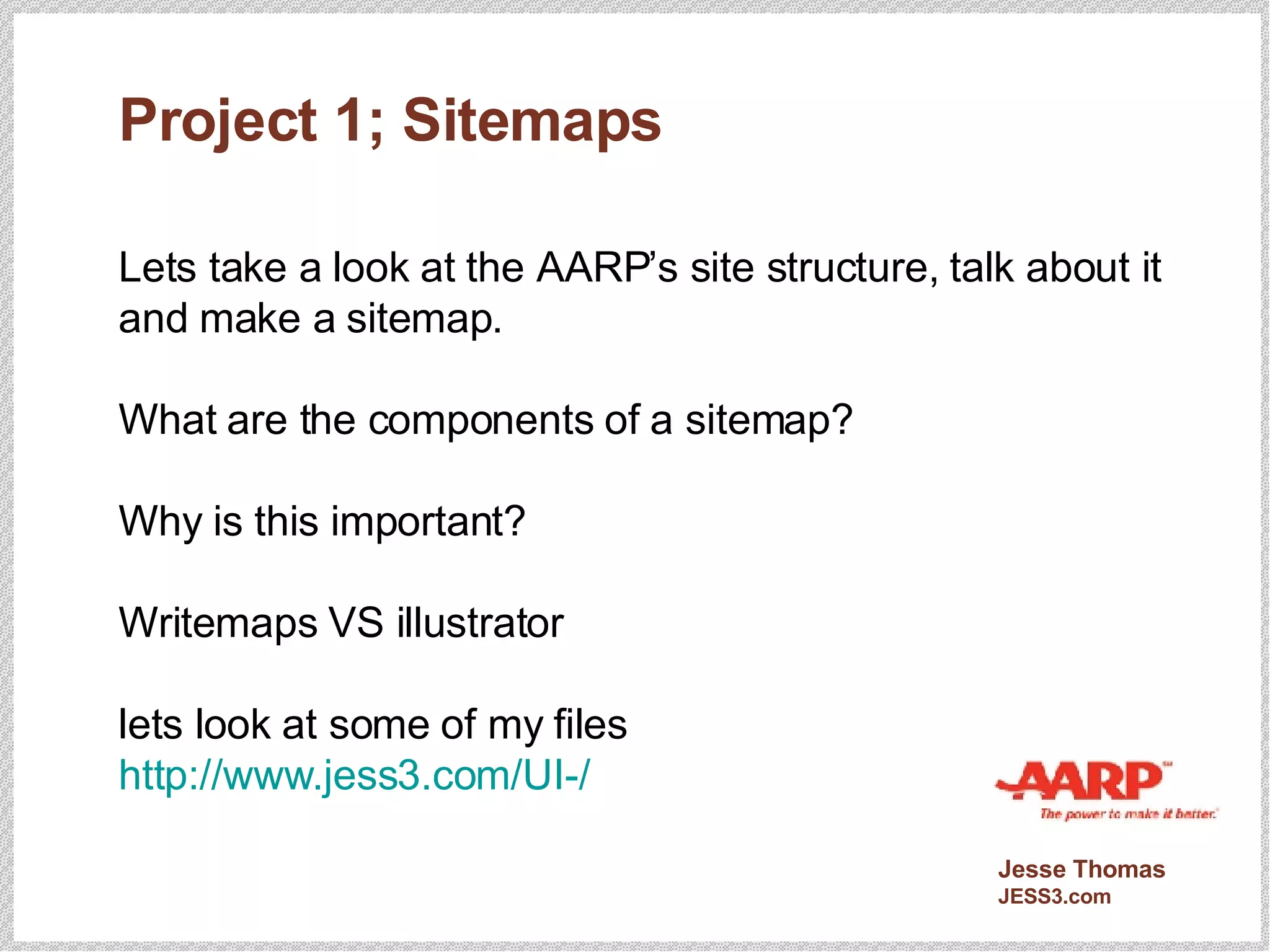 Project 1; Sitemaps Lets take a look at the AARP’s site structure, talk about it and make a sitemap. What are the components of a sitemap? Why is this important? Writemaps VS illustrator lets look at some of my files http://www.jess3.com/UI-/ 
